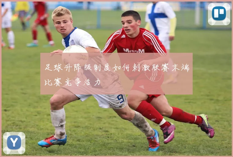 足球升降级制度如何刺激联赛末端比赛竞争活力