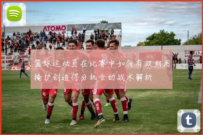 篮球运动员在比赛中如何有效利用掩护创造得分机会的战术解析