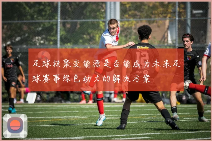 足球核聚变能源是否能成为未来足球赛事绿色动力的解决方案