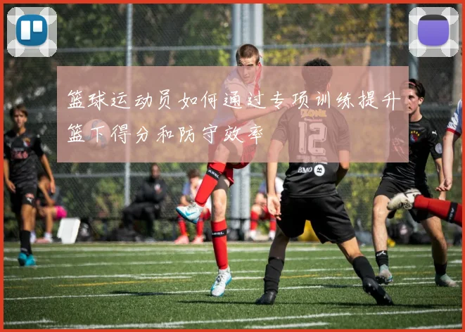 篮球运动员如何通过专项训练提升篮下得分和防守效率