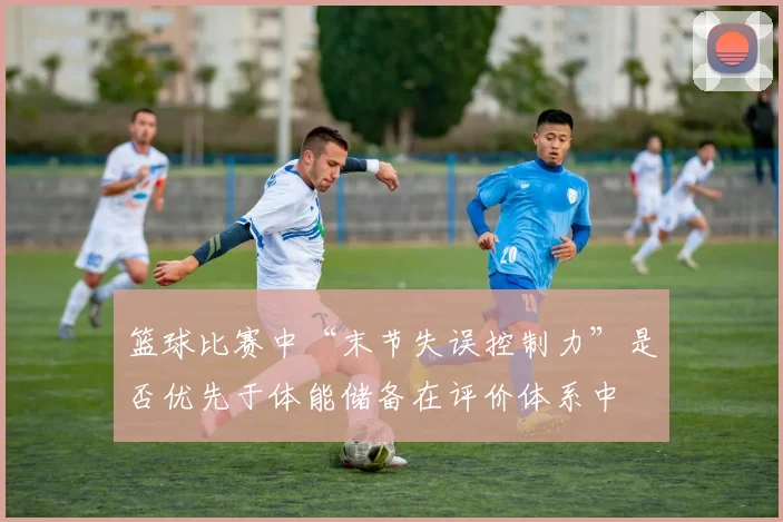 篮球比赛中“末节失误控制力”是否优先于体能储备在评价体系中