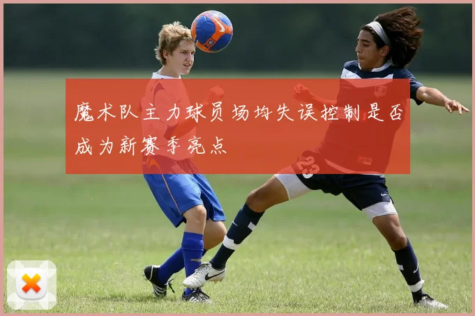魔术队主力球员场均失误控制是否成为新赛季亮点